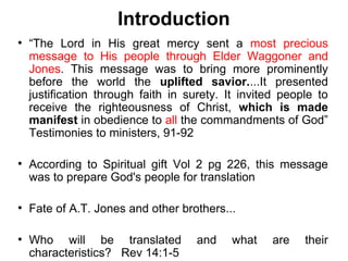 Introduction
●
    “The Lord in His great mercy sent a most precious
    message to His people through Elder Waggoner and
    Jones. This message was to bring more prominently
    before the world the uplifted savior....It presented
    justification through faith in surety. It invited people to
    receive the righteousness of Christ, which is made
    manifest in obedience to all the commandments of God”
    Testimonies to ministers, 91-92

●
    According to Spiritual gift Vol 2 pg 226, this message
    was to prepare God's people for translation

●
    Fate of A.T. Jones and other brothers...

●
    Who will be translated           and    what    are   their
    characteristics? Rev 14:1-5
 