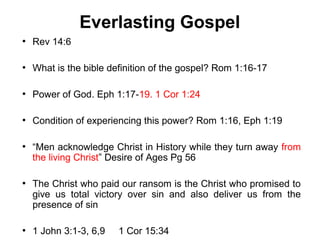 Everlasting Gospel
●
    Rev 14:6

●
    What is the bible definition of the gospel? Rom 1:16-17

●
    Power of God. Eph 1:17-19. 1 Cor 1:24

●
    Condition of experiencing this power? Rom 1:16, Eph 1:19

●
    “Men acknowledge Christ in History while they turn away from
    the living Christ” Desire of Ages Pg 56

●
    The Christ who paid our ransom is the Christ who promised to
    give us total victory over sin and also deliver us from the
    presence of sin

●
    1 John 3:1-3, 6,9   1 Cor 15:34
 