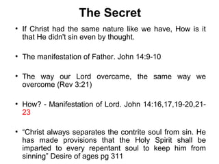 The Secret
●
    If Christ had the same nature like we have, How is it
    that He didn't sin even by thought.

●
    The manifestation of Father. John 14:9-10

●
    The way our Lord overcame, the same way we
    overcome (Rev 3:21)

●
    How? - Manifestation of Lord. John 14:16,17,19-20,21-
    23

●
    “Christ always separates the contrite soul from sin. He
    has made provisions that the Holy Spirit shall be
    imparted to every repentant soul to keep him from
    sinning” Desire of ages pg 311
 