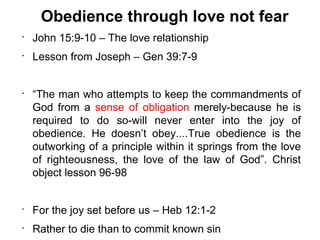Obedience through love not fear
•
    John 15:9-10 – The love relationship
•
    Lesson from Joseph – Gen 39:7-9


•
    “The man who attempts to keep the commandments of
    God from a sense of obligation merely-because he is
    required to do so-will never enter into the joy of
    obedience. He doesn’t obey....True obedience is the
    outworking of a principle within it springs from the love
    of righteousness, the love of the law of God”. Christ
    object lesson 96-98


•
    For the joy set before us – Heb 12:1-2
•
    Rather to die than to commit known sin
 