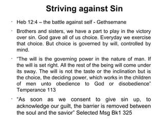 Striving against Sin
•
    Heb 12:4 – the battle against self - Gethsemane
•
    Brothers and sisters, we have a part to play in the victory
    over sin. God gave all of us choice. Everyday we exercise
    that choice. But choice is governed by will, controlled by
    mind.
•
    “The will is the governing power in the nature of man. If
    the will is set right. All the rest of the being will come under
    its sway. The will is not the taste or the inclination but is
    the choice, the deciding power, which works in the children
    of men unto obedience to God or disobedience”
    Temperance 113
•
    “As soon as we consent to give sin up, to
    acknowledge our guilt, the barrier is removed between
    the soul and the savior” Selected Msg Bk1 325
 