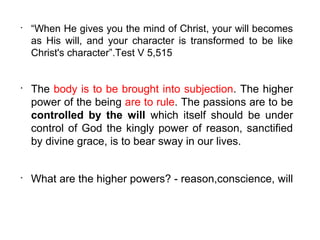 •
    “When He gives you the mind of Christ, your will becomes
    as His will, and your character is transformed to be like
    Christ's character”.Test V 5,515


•
    The body is to be brought into subjection. The higher
    power of the being are to rule. The passions are to be
    controlled by the will which itself should be under
    control of God the kingly power of reason, sanctified
    by divine grace, is to bear sway in our lives.


•
    What are the higher powers? - reason,conscience, will
 