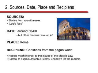 2. Sources, Date, Place and Recipiens
SOURCES:
• Stories from eyewitnesses
• “Logia Iesu”
DATE: around 50-60
- but other theories: around 40
PLACE: Rome
RECIPIENS: Christians from the pagan world:
• Not too much interest to the issues of the Mosaic Law
• Careful to explain Jewish customs, unknown for the readers
 