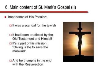 6. Main content of St. Mark’s Gospel (II)
 Importance of His Passion:
 It was a scandal for the jewish
 It had been predicted by the
Old Testament and Himself
 It’s a part of his mission:
“Giving is life to save the
mankind”
 And he triumphs in the end
with the Resurrection
 