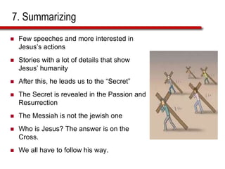 7. Summarizing
 Few speeches and more interested in
Jesus’s actions
 Stories with a lot of details that show
Jesus’ humanity
 After this, he leads us to the “Secret”
 The Secret is revealed in the Passion and
Resurrection
 The Messiah is not the jewish one
 Who is Jesus? The answer is on the
Cross.
 We all have to follow his way.
 
