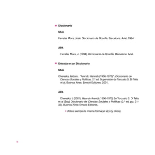 Diccionario

     MLA

     Ferrater Mora, José. Diccionario de filosofía. Barcelona: Ariel, 1994.


     APA

      Ferrater Mora, J. (1994). Diccionario de filosofía. Barcelona: Ariel.


     Entrada en un Diccionario

     MLA

     Cheresky, Isidoro. “Arendt, Hannah (1906-1975)”. Diccionario de
      Ciencias Sociales y Políticas. 2.ª ed. Supervisión de Torcuato S. Di Tella
      et al. Buenos Aires: Emecé Editores, 2001.


     APA

       Cheresky, I. (2001). Hannah Arendt (1906-1975) En Torcuato S. Di Tella
     et al (Sup) Diccionario de Ciencias Sociales y Políticas (2.ª ed. pp. 31-
     33). Buenos Aires: Emecé Editores.

             Utilice siempre la misma forma [et al] o [y otros].




14
 