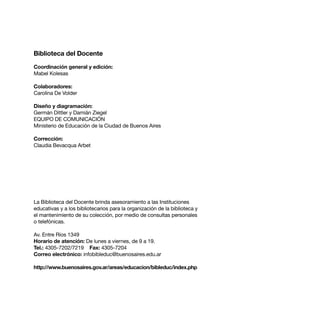 Biblioteca del Docente

Coordinación general y edición:
Mabel Kolesas

Colaboradores:
Carolina De Volder

Diseño y diagramación:
Germán Dittler y Damián Ziegel
EQUIPO DE COMUNICACIÓN
Ministerio de Educación de la Ciudad de Buenos Aires

Corrección:
Claudia Bevacqua Arbet




La Biblioteca del Docente brinda asesoramiento a las Instituciones
educativas y a los bibliotecarios para la organización de la biblioteca y
el mantenimiento de su colección, por medio de consultas personales
o telefónicas.

Av. Entre Ríos 1349
Horario de atención: De lunes a viernes, de 9 a 19.
Tel.: 4305-7202/7219 Fax: 4305-7204
Correo electrónico: infobibleduc@buenosaires.edu.ar

http://www.buenosaires.gov.ar/areas/educacion/bibleduc/index.php



26
 