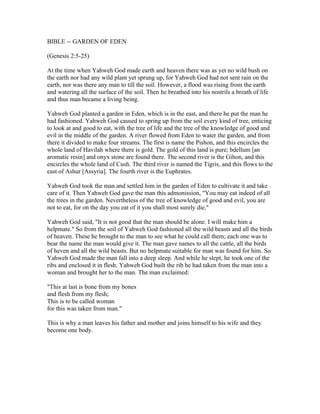 BIBLE -- GARDEN OF EDEN

(Genesis 2:5-25)

At the time when Yahweh God made earth and heaven there was as yet no wild bush on
the earth nor had any wild plant yet sprung up, for Yahweh God had not sent rain on the
earth, nor was there any man to till the soil. However, a flood was rising from the earth
and watering all the surface of the soil. Then he breathed into his nostrils a breath of life
and thus man became a living being.

Yahweh God planted a garden in Eden, which is in the east, and there he put the man he
had fashioned. Yahweh God caused to spring up from the soil every kind of tree, enticing
to look at and good to eat, with the tree of life and the tree of the knowledge of good and
evil in the middle of the garden. A river flowed from Eden to water the garden, and from
there it divided to make four streams. The first is name the Pishon, and this encircles the
whole land of Havilah where there is gold. The gold of this land is pure; bdellum [an
aromatic resin] and onyx stone are found there. The second river is the Gihon, and this
encircles the whole land of Cush. The third river is named the Tigris, and this flows to the
east of Ashur [Assyria]. The fourth river is the Euphrates.

Yahweh God took the man and settled him in the garden of Eden to cultivate it and take
care of it. Then Yahweh God gave the man this admonission, "You may eat indeed of all
the trees in the garden. Nevertheless of the tree of knowledge of good and evil, you are
not to eat, for on the day you eat of it you shall most surely die."

Yahweh God said, "It is not good that the man should be alone. I will make him a
helpmate." So from the soil of Yahweh God fashioned all the wild beasts and all the birds
of heaven. These he brought to the man to see what he could call them; each one was to
bear the name the man would give it. The man gave names to all the cattle, all the birds
of heven and all the wild beasts. But no helpmate suitable for man was found for him. So
Yahweh God made the man fall into a deep sleep. And while he slept, he took one of the
ribs and enclosed it in flesh. Yahweh God built the rib he had taken from the man into a
woman and brought her to the man. The man exclaimed:

"This at last is bone from my bones
and flesh from my flesh;
This is to be called woman
for this was taken from man."

This is why a man leaves his father and mother and joins himself to his wife and they
become one body.
 