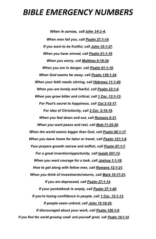 BIBLE EMERGENCY NUMBERS
When in sorrow, call John 14:1-4.
When men fail you, call Psalm 27:1-14.
If you want to be fruitful, call John 15:1-27.
When you have sinned, call Psalm 51:1-19.
When you worry, call Matthew 6:19-34.
When you are in danger, call Psalm 91:1-16.
When God seems far away, call Psalm 139:1-24.
When your faith needs stirring, call Hebrews 11:1-40.
When you are lonely and fearful, call Psalm 23:1-6.
When you grow bitter and critical, call 1 Cor. 13:1-13.
For Paul's secret to happiness, call Col.3:12-17.
For idea of Christianity, call 2 Cor. 5:15-19.
When you feel down and out, call Romans 8:31.
When you want peace and rest, call Matt.11:25-30.
When the world seems bigger than God, call Psalm 90:1-17.
When you leave home for labor or travel, call Psalm 121:1-8.
Your prayers growth narrow and selfish, call Psalm 67:1-7.
For a great invention/opportunity, call Isaiah 551:13.
When you want courage for a task, call Joshua 1:1-18.
How to get along with fellow men, call Romans 12:1-21.
When you think of investments/returns, call Mark 10:17-31.
If you are depressed, call Psalm 27:1-14.
If your pocketbook is empty, call Psalm 37:1-40.
If you're losing confidence in people, call 1 Cor. 13:1-13.
If people seem unkind, call John 15:18-25.
If discouraged about your work, call Psalm 126:1-6.
If you find the world growing small and yourself great, call Psalm 19:1-14.
 