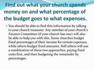 Find out what your church spends
money on and what percentage of
the budget goes to what expenses.
 You should be able to find this information by talking
to your church treasurer. Any member of your church's
Finance Committee (if your church has one) will also
be able to help you with this. Some churches budget
fixed percentages of their income for certain expenses,
while others budget fixed amounts. Still others will use
a combination of these two approaches, paying fixed
costs first, and then budgeting the remainder by
percentages.
 