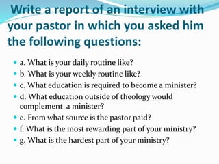 Write a report of an interview with
your pastor in which you asked him
the following questions:
 a. What is your daily routine like?
 b. What is your weekly routine like?
 c. What education is required to become a minister?
 d. What education outside of theology would
complement a minister?
 e. From what source is the pastor paid?
 f. What is the most rewarding part of your ministry?
 g. What is the hardest part of your ministry?
 