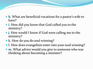  h. What are beneficial vocations for a pastor's wife to
have?
 i. How did you know that God called you to the
ministry?
 j. How would I know if God were calling me to the
ministry?
 k. How do you do soul winning?
 l. How does evangelism enter into your soul winning?
 m. What advice would you give to someone who was
thinking about becoming a minister?
 