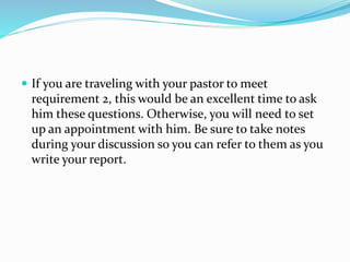  If you are traveling with your pastor to meet
requirement 2, this would be an excellent time to ask
him these questions. Otherwise, you will need to set
up an appointment with him. Be sure to take notes
during your discussion so you can refer to them as you
write your report.
 