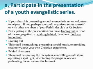 a. Participate in the presentation
of a youth evangelistic series.
 If your church is presenting a youth evangelistic series, volunteer
to help out. If not, perhaps you could organize a series yourself
or with other members of your Pathfinder club or AY Society.
 Participating in the presentation can mean leading out in front
of the congregation or working behind the scenes. Both are
important.
 Leading out
 This could be preaching, presenting special music, or providing
testimony about your own Christian experience.
 Behind the scenes
 This could be running the PA system, controlling a slide show,
operating a spot light, videotaping the program, or even
podcasting the series over the Internet.
 