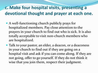 c. Make four hospital visits, presenting a
devotional thought and prayer at each one.
 A well-functioning church publicly prays for
hospitalized members. Pay close attention to the
prayers in your church to find out who is sick. It is also
totally acceptable to visit non-church members who
are hospitalized.
 Talk to your pastor, an elder, a deacon, or a deaconess
in your church to find out if they are going on a
hospital visit and ask if you can come along. If they are
not going, offer to go yourself. If they do not think it
wise that you join them, respect their judgment.
 