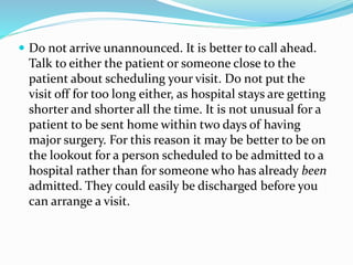  Do not arrive unannounced. It is better to call ahead.
Talk to either the patient or someone close to the
patient about scheduling your visit. Do not put the
visit off for too long either, as hospital stays are getting
shorter and shorter all the time. It is not unusual for a
patient to be sent home within two days of having
major surgery. For this reason it may be better to be on
the lookout for a person scheduled to be admitted to a
hospital rather than for someone who has already been
admitted. They could easily be discharged before you
can arrange a visit.
 