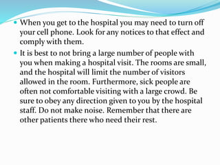  When you get to the hospital you may need to turn off
your cell phone. Look for any notices to that effect and
comply with them.
 It is best to not bring a large number of people with
you when making a hospital visit. The rooms are small,
and the hospital will limit the number of visitors
allowed in the room. Furthermore, sick people are
often not comfortable visiting with a large crowd. Be
sure to obey any direction given to you by the hospital
staff. Do not make noise. Remember that there are
other patients there who need their rest.
 