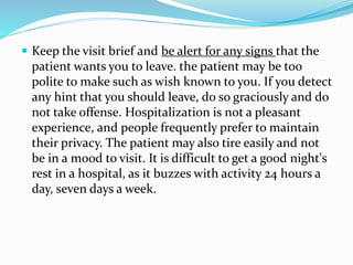  Keep the visit brief and be alert for any signs that the
patient wants you to leave. the patient may be too
polite to make such as wish known to you. If you detect
any hint that you should leave, do so graciously and do
not take offense. Hospitalization is not a pleasant
experience, and people frequently prefer to maintain
their privacy. The patient may also tire easily and not
be in a mood to visit. It is difficult to get a good night's
rest in a hospital, as it buzzes with activity 24 hours a
day, seven days a week.
 