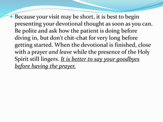  Because your visit may be short, it is best to begin
presenting your devotional thought as soon as you can.
Be polite and ask how the patient is doing before
diving in, but don't chit-chat for very long before
getting started. When the devotional is finished, close
with a prayer and leave while the presence of the Holy
Spirit still lingers. It is better to say your goodbyes
before having the prayer.
 