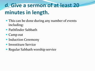 d. Give a sermon of at least 20
minutes in length.
 This can be done during any number of events
including:
 Pathfinder Sabbath
 Camp out
 Induction Ceremony
 Investiture Service
 Regular Sabbath worship service
 