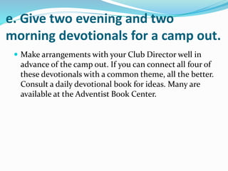 e. Give two evening and two
morning devotionals for a camp out.
 Make arrangements with your Club Director well in
advance of the camp out. If you can connect all four of
these devotionals with a common theme, all the better.
Consult a daily devotional book for ideas. Many are
available at the Adventist Book Center.
 