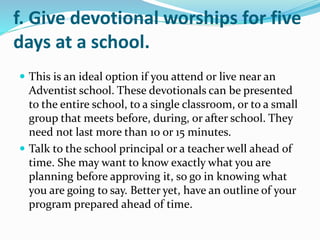 f. Give devotional worships for five
days at a school.
 This is an ideal option if you attend or live near an
Adventist school. These devotionals can be presented
to the entire school, to a single classroom, or to a small
group that meets before, during, or after school. They
need not last more than 10 or 15 minutes.
 Talk to the school principal or a teacher well ahead of
time. She may want to know exactly what you are
planning before approving it, so go in knowing what
you are going to say. Better yet, have an outline of your
program prepared ahead of time.
 