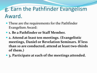 g. Earn the Pathfinder Evangelism
Award.
 These are the requirements for the Pathfinder
Evangelism Award:
 1. Be a Pathfinder or Staff Member.
 2. Attend at least ten meetings. (Evangelistic
meetings, Daniel or Revelation Seminars. If less
than 10 are conducted, attend at least two-thirds
of them.)
 3. Participate at each of the meetings attended.
 