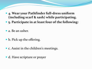  4. Wear your Pathfinder full-dress uniform
(including scarf & sash) while participating.
 5. Participate in at least four of the following:
 a. Be an usher.
 b. Pick up the offering.
 c. Assist in the children's meetings.
 d. Have scripture or prayer
 