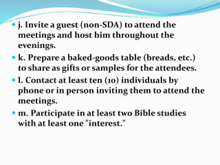  j. Invite a guest (non-SDA) to attend the
meetings and host him throughout the
evenings.
 k. Prepare a baked-goods table (breads, etc.)
to share as gifts or samples for the attendees.
 l. Contact at least ten (10) individuals by
phone or in person inviting them to attend the
meetings.
 m. Participate in at least two Bible studies
with at least one "interest."
 