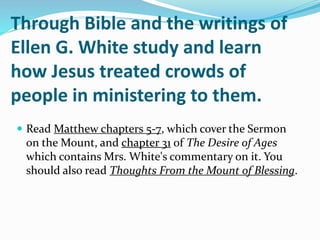 Through Bible and the writings of
Ellen G. White study and learn
how Jesus treated crowds of
people in ministering to them.
 Read Matthew chapters 5-7, which cover the Sermon
on the Mount, and chapter 31 of The Desire of Ages
which contains Mrs. White's commentary on it. You
should also read Thoughts From the Mount of Blessing.
 
