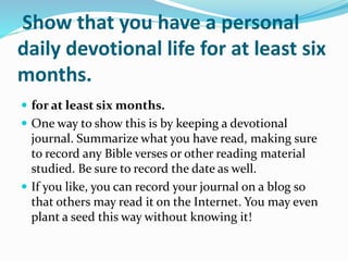 Show that you have a personal
daily devotional life for at least six
months.
 for at least six months.
 One way to show this is by keeping a devotional
journal. Summarize what you have read, making sure
to record any Bible verses or other reading material
studied. Be sure to record the date as well.
 If you like, you can record your journal on a blog so
that others may read it on the Internet. You may even
plant a seed this way without knowing it!
 