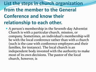 List the steps in church organization
from the member to the General
Conference and know their
relationship to each other.
 A person's membership in the Seventh-day Adventist
Church is with a particular church, mission, or
company. Sometimes, an individual's membership will
be with the local conference rather than with a church
(such is the case with conference employees and their
families, for instance). The local church is an
independent body invested with the authority to make
most of its own decisions. The pastor of the local
church, however, is
 