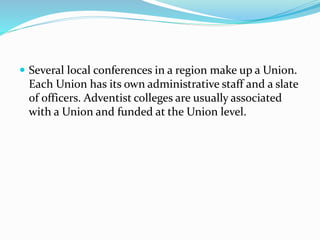  Several local conferences in a region make up a Union.
Each Union has its own administrative staff and a slate
of officers. Adventist colleges are usually associated
with a Union and funded at the Union level.
 