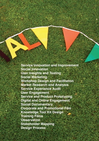 11
Service Innovation and Improvement
Social Innovation
User Insights and Testing
Social Marketing
Workshop Design and Facilitation
Market Research and Analysis
Service Experience Audit
User Engagement
Service and Product Prototyping
Digital and Online Engagement
Social Documentary
Corporate and Promotional Film
Knowledge Tool Kit Design
Training Films
Observation
Stakeholder Mapping
Design Process
 