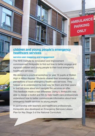 12
children and young people’s emergency
healthcare services
service user mapping and engagement
The NHS Institute for Innovation and Improvement
commissioned thinkpublic to find out how to better engage and
signpost children and young people to their local emergency
healthcare services.
We designed a practical workshop for year 10 pupils at Walton
High in Milton Keynes. Students shared their knowledge and
perceptions of local emergency health care services. They
helped us to understand the best way for them and their peers
to find out more about and navigate the services on offer.
This feedback made a real difference. Using it, thinkpublic was
able to design a toolkit and film to help health care professionals
understand how to better communicate information about local
emergency health services to young people.
In partnership with teachers and healthcare professionals,
thinkpublic also developed an Emergency Services Lesson
Plan for Key Stage 3 of the National Curriculum.
 