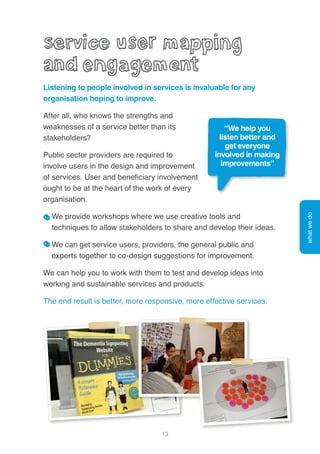 13
Listening to people involved in services is invaluable for any
organisation hoping to improve.
After all, who knows the strengths and
weaknesses of a service better than its
stakeholders?
Public sector providers are required to
involve users in the design and improvement
of services. User and beneficiary involvement
ought to be at the heart of the work of every
organisation.
We provide workshops where we use creative tools and
techniques to allow stakeholders to share and develop their ideas.
We can get service users, providers, the general public and
experts together to co-design suggestions for improvement.
We can help you to work with them to test and develop ideas into
working and sustainable services and products.
The end result is better, more responsive, more effective services.
whatwedo
“We help you
listen better and
get everyone
involved in making
improvements”
 