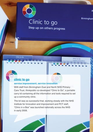14
clinic to go
service improvement, service innovation
With staff from Birmingham East and North NHS Primary
Care Trust, thinkpublic co-developed “Clinic to Go”, a portable
carry kit containing all the information and tools required to set
up a community clinic.
The kit was so successful that, working closely with the NHS
Institute for Innovation and Improvement and PCT staff,
“Clinic in a Box” was launched nationally across the NHS
in early 2008.
 