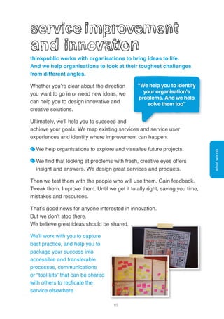 15
thinkpublic works with organisations to bring ideas to life.
And we help organisations to look at their toughest challenges
from different angles.
Whether you’re clear about the direction
you want to go in or need new ideas, we
can help you to design innovative and
creative solutions.
Ultimately, we’ll help you to succeed and
achieve your goals. We map existing services and service user
experiences and identify where improvement can happen.
We help organisations to explore and visualise future projects.
We find that looking at problems with fresh, creative eyes offers
insight and answers. We design great services and products.
Then we test them with the people who will use them. Gain feedback.
Tweak them. Improve them. Until we get it totally right, saving you time,
mistakes and resources.
That’s good news for anyone interested in innovation.
But we don’t stop there.
We believe great ideas should be shared.
We’ll work with you to capture
best practice, and help you to
package your success into
accessible and transferable
processes, communications
or “tool kits” that can be shared
with others to replicate the
service elsewhere.
“We help you to identify
your organisation’s
problems. And we help
solve them too”
whatwedo
 