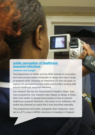 16
public perception of healthcare
acquired infections
research and insight
The Department of Health and the NHS Institute for Innovation
and Improvement asked thinkpublic to design and use a range
of research tools, including an interactive CD and vox pops, to
capture the perceptions of the public and frontline nursing staff
around healthcare acquired infections.
Our research fed into the Department of Health’s Clean, Safe
Care programme. Our research also helped us design a Clean,
Safe Care toolkit, to spread best practice of how to prevent
healthcare acquired infections. Like many of our initiatives, the
toolkit was deemed so useful that it was launched nationally.
The programme and toolkit, alongside other measures, have
led to a 57% drop in MRSA infections in hospitals in England.
 