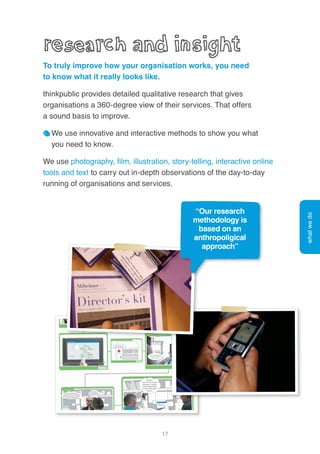 17
To truly improve how your organisation works, you need
to know what it really looks like.
thinkpublic provides detailed qualitative research that gives
organisations a 360-degree view of their services. That offers
a sound basis to improve.
We use innovative and interactive methods to show you what
you need to know.
We use photography, film, illustration, story-telling, interactive online
tools and text to carry out in-depth observations of the day-to-day
running of organisations and services.
whatwedo
“Our research
methodology is
based on an
anthropoligical
approach”
 