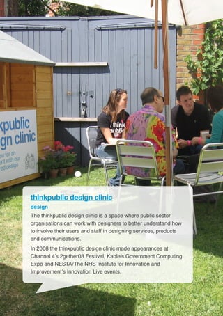 18
thinkpublic design clinic
design
The thinkpublic design clinic is a space where public sector
organisations can work with designers to better understand how
to involve their users and staff in designing services, products
and communications.
In 2008 the thinkpublic design clinic made appearances at
Channel 4’s 2gether08 Festival, Kable’s Government Computing
Expo and NESTA/The NHS Institute for Innovation and
Improvement’s Innovation Live events.
 