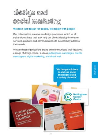 19
We don’t just design for people, we design with people.
Our collaborative, creative co-design processes, which let all
stakeholders have their say, help our clients develop innovative
services, products and communications to successfully address
their needs.
We also help organisations brand and communicate their ideas via
a range of design media, such as publications, campaigns, events,
newspapers, digital marketing, and direct mail.
whatwedo
“We design solutions
to address social
challenges using
a variety of media”
 