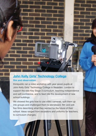 20
John Kelly Girls’ Technology College
film and observation
thinkpublic ran a video workshop with year seven pupils at
John Kelly Girls’ Technology College in Neasden, London to
support the new Key Stage 3 curriculum, teaching independence
and self-confidence, and to feed into the development of new
school buildings.
We showed the girls how to use video cameras, split them up
into groups and challenged them to storyboard, film and edit
five films describing what they wanted for the future of their
school. Ideas ranged from escalators and uniforms for teachers,
to curriculum changes.
 