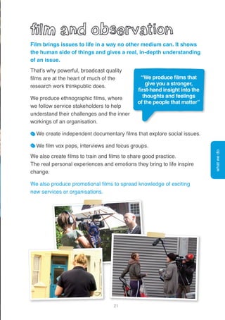 21
Film brings issues to life in a way no other medium can. It shows
the human side of things and gives a real, in-depth understanding
of an issue.
That’s why powerful, broadcast quality
films are at the heart of much of the
research work thinkpublic does.
We produce ethnographic films, where
we follow service stakeholders to help
understand their challenges and the inner
workings of an organisation.
We create independent documentary films that explore social issues.
We film vox pops, interviews and focus groups.
We also create films to train and films to share good practice.
The real personal experiences and emotions they bring to life inspire
change.
We also produce promotional films to spread knowledge of exciting
new services or organisations.
whatwedo
“We produce films that
give you a stronger,
first-hand insight into the
thoughts and feelings
of the people that matter”
 