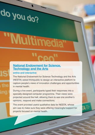 22
National Endowment for Science,
Technology and the Arts
online and interactive
The National Endowment for Science Technology and the Arts
(NESTA) asked thinkpublic to design an interactive platform to
capture people’s views of innovation challenges and opportunities
in mental health.
During a live event, participants typed their responses into a
specially-designed computer programme. Their views were
projected around the hall, allowing them to see one another’s
opinions, respond and make connections.
The event provided useful qualitative data for NESTA, whose
aim was to make sure they were offering meaningful support for
projects focused on mental health.
 