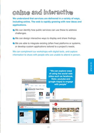 23
We understand that services are delivered in a variety of ways,
including online. The web is rapidly growing with new ideas and
applications.
We can identify how public services can use these to address
challenges.
We can design interactive ways to display and share findings.
We are able to integrate existing (often free) platforms or systems,
or develop custom applications tailored to a project’s needs.
We can compliment our workshops with digital tools, and capture
information to share with people who are unable to attend in person.
whatwedo
“We can explore ways
of using the social web
(sites such as facebook,
flickr, youtube and
google maps) to engage
with people”
 