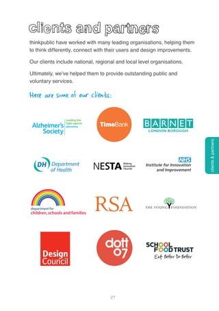 27
thinkpublic have worked with many leading organisations, helping them
to think differently, connect with their users and design improvements.
Our clients include national, regional and local level organisations.
Ultimately, we’ve helped them to provide outstanding public and
voluntary services.
Here are some of our clients:
clients&partners
 