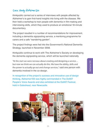 29
Case study: Alzheimer100
thinkpublic carried out a series of interviews with people affected by
Alzheimer’s to gain first-hand insights into living with the disease. We
then held a workshop to train people with dementia in film-making and
interviewing skills, which they used to produce an emotional 18-minute
documentary.
The project resulted in a number of recommendations for improvement,
including a dementia signposting service, a mentoring programme for
carers and a safe “wandering garden”.
The project findings were fed into the Government’s National Dementia
Strategy, launched in November 2008.
thinkpublic continue to work with The Alzheimer’s Society on developing
the dementia signposting service, which will be launched nationally.
“At the start we were nervous about creating and designing a service…
but now we think we can actually do this. We have the ability, skills and
the power to actually go out and change services,” said one person with
dementia involved in the co-design.
In recognition of the project’s success and innovative use of design
thinking, Alzheimer100 was highly commended in The Dott07
People’s Voice Awards and also exhibited at the Dott07 Festival,
held in Gateshead, near Newcastle.
Alzheimer100
 