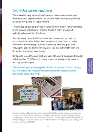 31
Case study: Experience Based Design
We worked closely with staff and patients to understand and map
their emotional experiences of the service. The information gathered
identified key points for improvement.
This unique co-design process resulted in more than 43 improvements
to the service, including an improved waiting room layout and
redesigned outpatient clinic times.
“I’ve been very pleased with the amount of involvement we have had
and how collaborative the whole experience has been,” said a patient
involved in the co-design. One of the nurses who took part said:
“Having the patients there definitely gives you that extra motivation and
it’s a richer and deeper experience.”
thinkpublic tested the approach we used at Luton & Dunstable Hospital
with five other NHS Trusts, in departments including stroke services
and day case surgery.
We co-developed a training product called Experience Based Design
that will ensure our innovative user improvement process can be
transferred across the NHS.
Experience Based Design has been presented at UK and international conferences,
including at The UK Cabinet Office in London, Reinventing Design ‘08 at the Hong
Kong Design Centre and The European Forum on Quality Improvement in Health Care
2006 in Prague. It has also been published in the British Medical Journal and by public
services thinktank DEMOS.
Experience
BasedDesign
 