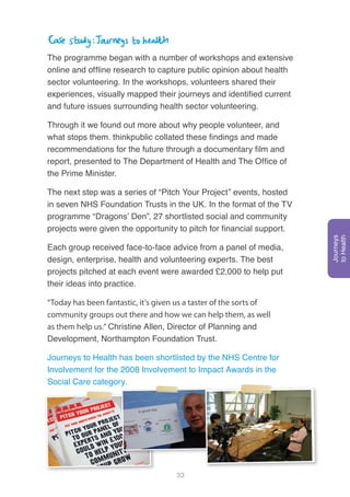 33
The programme began with a number of workshops and extensive
online and offline research to capture public opinion about health
sector volunteering. In the workshops, volunteers shared their
experiences, visually mapped their journeys and identified current
and future issues surrounding health sector volunteering.
Through it we found out more about why people volunteer, and
what stops them. thinkpublic collated these findings and made
recommendations for the future through a documentary film and
report, presented to The Department of Health and The Office of
the Prime Minister.
The next step was a series of “Pitch Your Project” events, hosted
in seven NHS Foundation Trusts in the UK. In the format of the TV
programme “Dragons’ Den”, 27 shortlisted social and community
projects were given the opportunity to pitch for financial support.
Each group received face-to-face advice from a panel of media,
design, enterprise, health and volunteering experts. The best
projects pitched at each event were awarded £2,000 to help put
their ideas into practice.
“Today has been fantastic, it’s given us a taster of the sorts of
community groups out there and how we can help them, as well
as them help us.” Christine Allen, Director of Planning and
Development, Northampton Foundation Trust.
Journeys to Health has been shortlisted by the NHS Centre for
Involvement for the 2008 Involvement to Impact Awards in the
Social Care category.
Journeys
toHealth
 